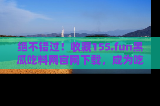 绝不错过！收藏155.fun黑瓜吃料网官网下载，成为吃瓜达人！