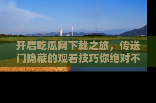 开启吃瓜网下载之旅，传送门隐藏的观看技巧你绝对不能错过！