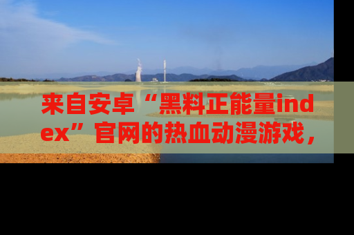 来自安卓“黑料正能量index”官网的热血动漫游戏，聚焦黑料与正能量的精彩时刻