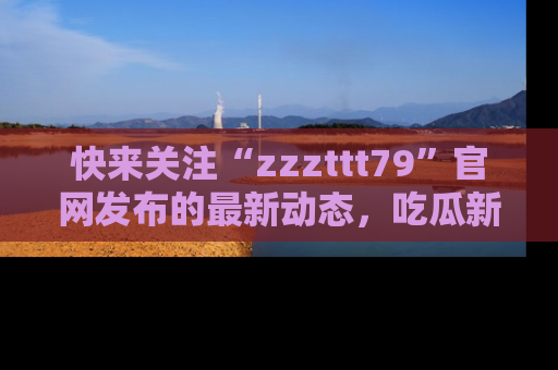 快来关注“zzzttt79”官网发布的最新动态，吃瓜新闻一手掌握，精彩不停！