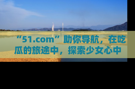 “51.com”助你导航，在吃瓜的旅途中，探索少女心中的小秘密喔！