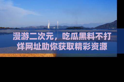 漫游二次元，吃瓜黑料不打烊网址助你获取精彩资源