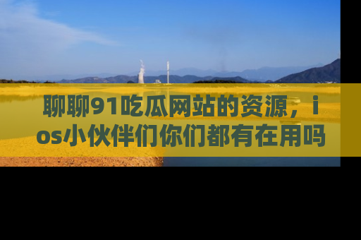 聊聊91吃瓜网站的资源，ios小伙伴们你们都有在用吗？