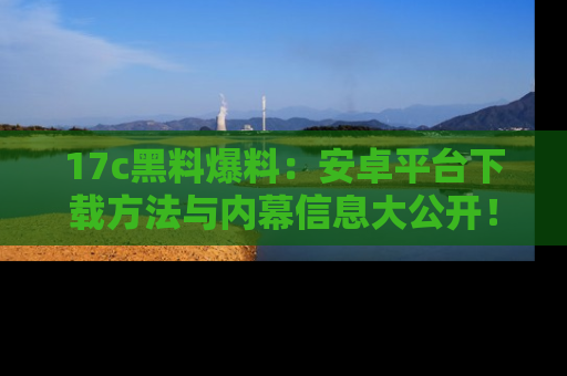 17c黑料爆料：安卓平台下载方法与内幕信息大公开！