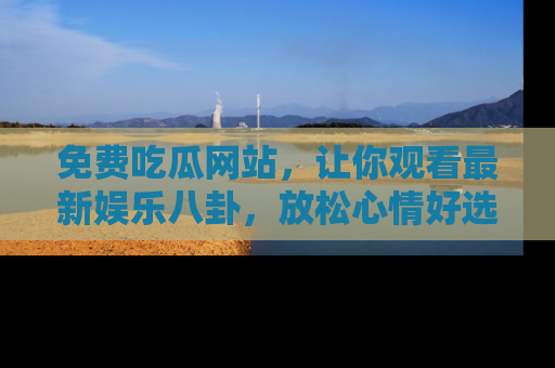免费吃瓜网站，让你观看最新娱乐八卦，放松心情好选择