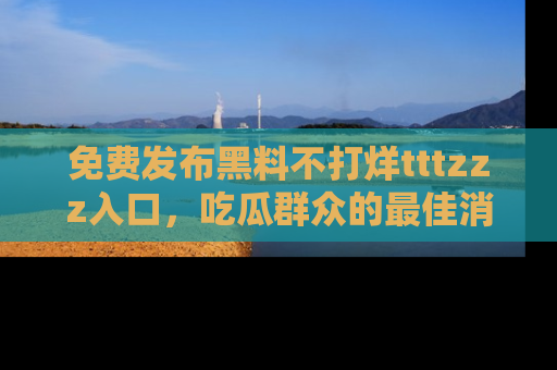 免费发布黑料不打烊tttzzz入口，吃瓜群众的最佳消息平台！