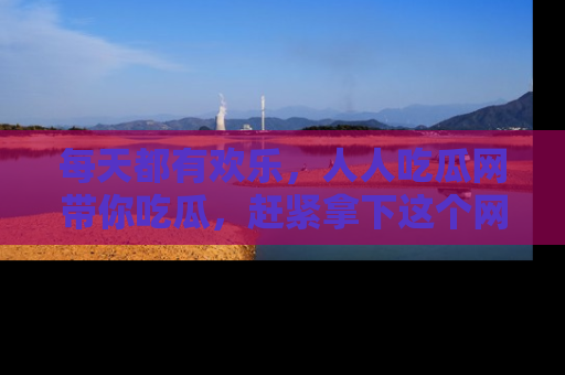每天都有欢乐，人人吃瓜网带你吃瓜，赶紧拿下这个网址与地址吧！