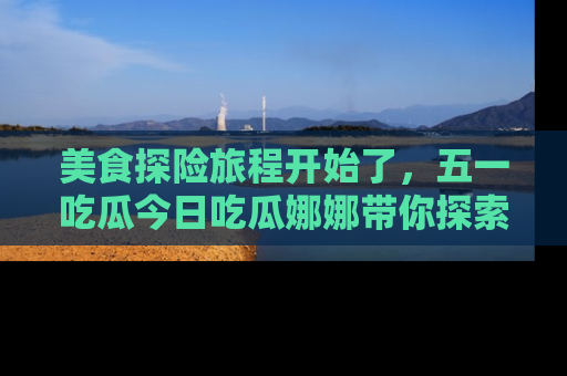 美食探险旅程开始了，五一吃瓜今日吃瓜娜娜带你探索精彩首页线路。