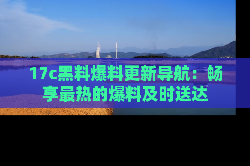 17c黑料爆料更新导航：畅享最热的爆料及时送达