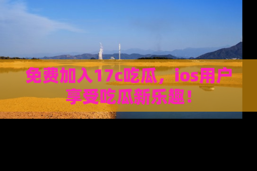 免费加入17c吃瓜，ios用户享受吃瓜新乐趣！