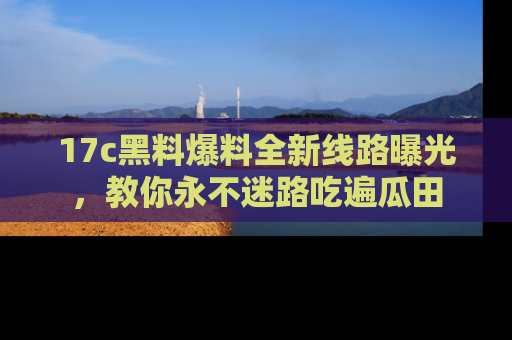 17c黑料爆料全新线路曝光，教你永不迷路吃遍瓜田