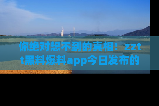 你绝对想不到的真相！zztt黑料爆料app今日发布的黑料让人叫绝！