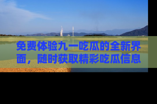 免费体验九一吃瓜的全新界面，随时获取精彩吃瓜信息！