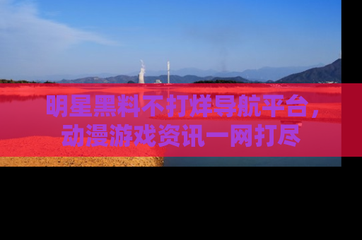 明星黑料不打烊导航平台，动漫游戏资讯一网打尽