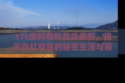 17c黑料爆料首页更新，揭示当红明星的秘密生活与幕后故事