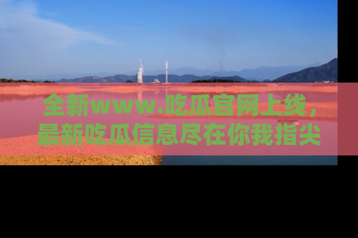 全新www.吃瓜官网上线，最新吃瓜信息尽在你我指尖！