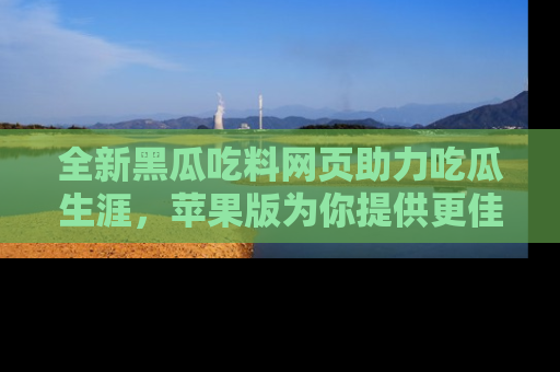 全新黑瓜吃料网页助力吃瓜生涯，苹果版为你提供更佳体验！