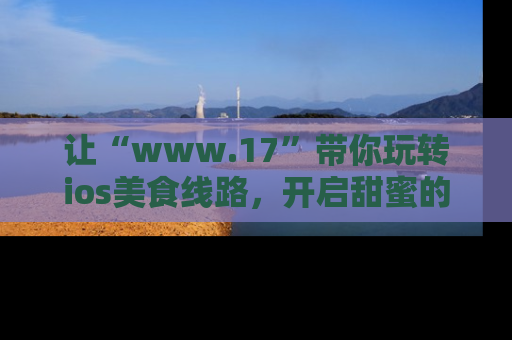 让“www.17”带你玩转ios美食线路，开启甜蜜的吃瓜时光吧！