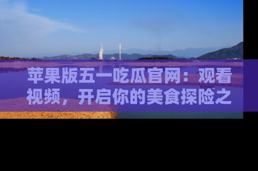 苹果版五一吃瓜官网：观看视频，开启你的美食探险之旅!