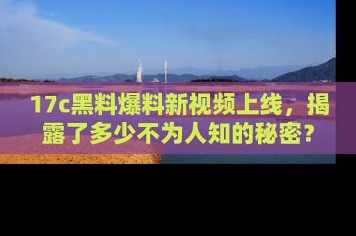 17c黑料爆料新视频上线，揭露了多少不为人知的秘密？