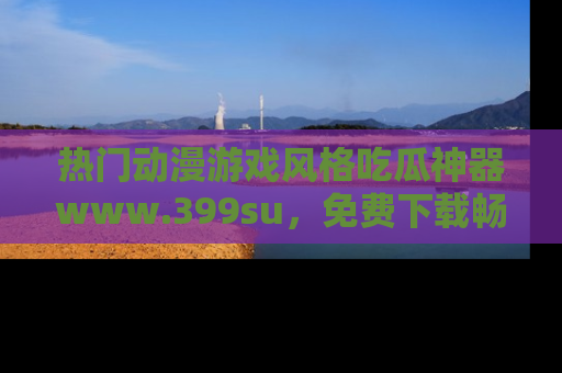 热门动漫游戏风格吃瓜神器www.399su，免费下载畅享精彩