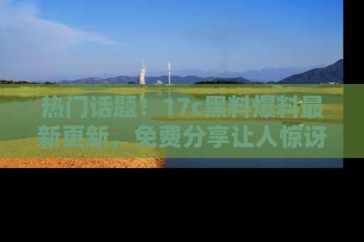 热门话题！17c黑料爆料最新更新，免费分享让人惊讶的事实！