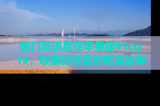 热门资讯尽在苹果版91cg19，收藏你喜爱的吃瓜故事吧！