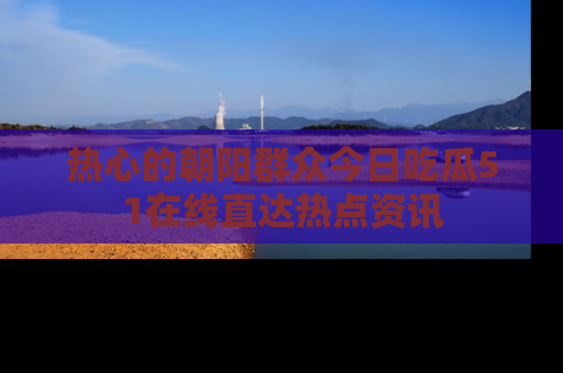 热心的朝阳群众今日吃瓜51在线直达热点资讯