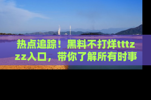 热点追踪！黑料不打烊tttzzz入口，带你了解所有时事动态，赶紧打开网址链接！