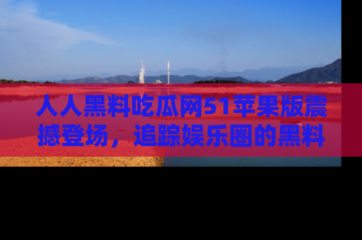 人人黑料吃瓜网51苹果版震撼登场，追踪娱乐圈的黑料与热闻