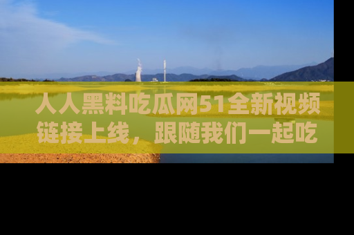 人人黑料吃瓜网51全新视频链接上线，跟随我们一起吃瓜围观！