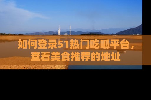 如何登录51热门吃呱平台，查看美食推荐的地址