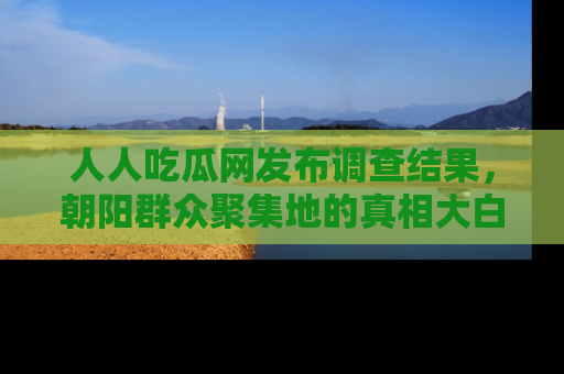 人人吃瓜网发布调查结果，朝阳群众聚集地的真相大白