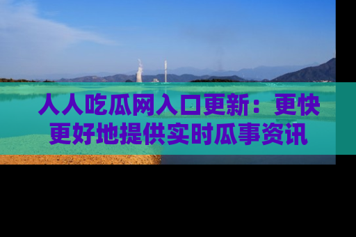 人人吃瓜网入口更新：更快更好地提供实时瓜事资讯