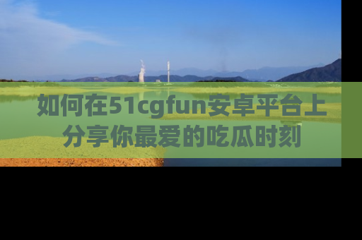 如何在51cgfun安卓平台上分享你最爱的吃瓜时刻