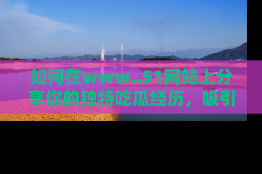 如何在www..51网站上分享你的独特吃瓜经历，吸引更多用户关注