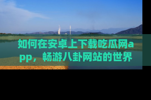 如何在安卓上下载吃瓜网app，畅游八卦网站的世界