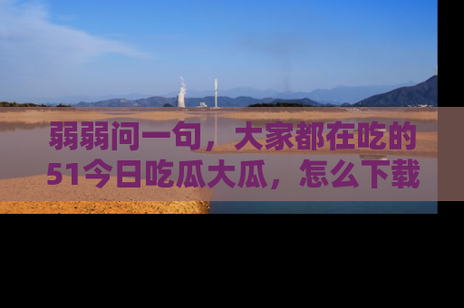 弱弱问一句，大家都在吃的51今日吃瓜大瓜，怎么下载登录才能体验最新入口？