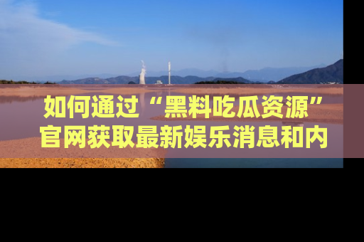 如何通过“黑料吃瓜资源”官网获取最新娱乐消息和内幕爆料