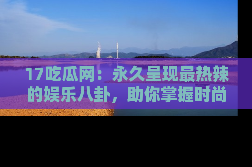 17吃瓜网：永久呈现最热辣的娱乐八卦，助你掌握时尚趋势