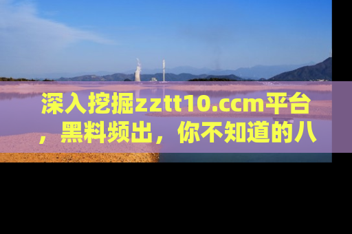 深入挖掘zztt10.ccm平台，黑料频出，你不知道的八卦尽在其中！