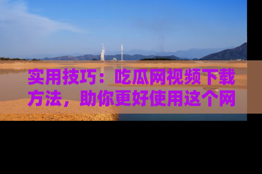 实用技巧：吃瓜网视频下载方法，助你更好使用这个网站