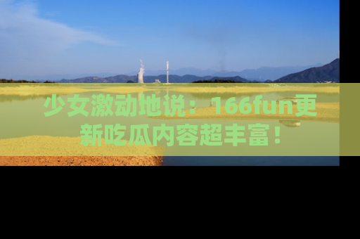 少女激动地说：166fun更新吃瓜内容超丰富！