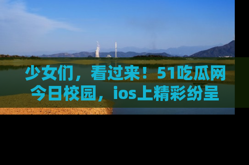 少女们，看过来！51吃瓜网今日校园，ios上精彩纷呈！