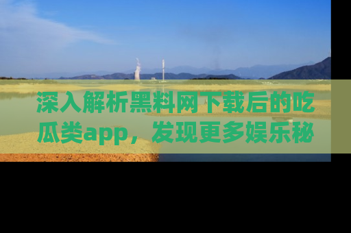 深入解析黑料网下载后的吃瓜类app，发现更多娱乐秘密