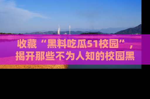 收藏“黑料吃瓜51校园”，揭开那些不为人知的校园黑幕！