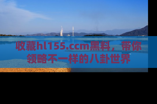 收藏hl155.ccm黑料，带你领略不一样的八卦世界