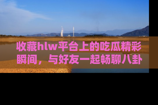 收藏hlw平台上的吃瓜精彩瞬间，与好友一起畅聊八卦趣闻！