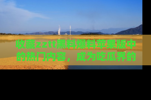 收藏zztt黑料爆料苹果版中的热门内容，成为吃瓜界的资深玩家！