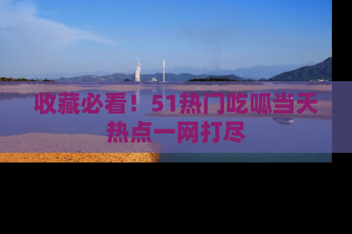 收藏必看！51热门吃呱当天热点一网打尽